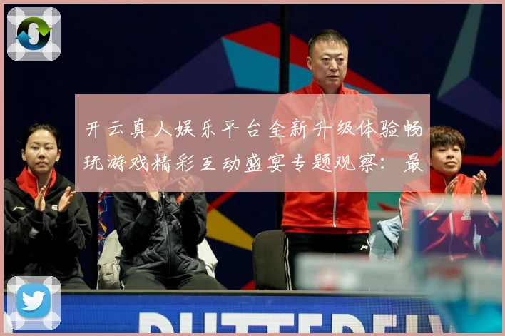 开云真人娱乐平台全新升级体验畅玩游戏精彩互动盛宴专题观察：最新赛事动态与深度分析