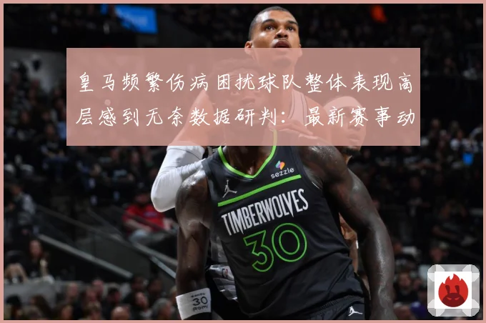 皇马频繁伤病困扰球队整体表现高层感到无奈数据研判：最新赛事动态与深度分析