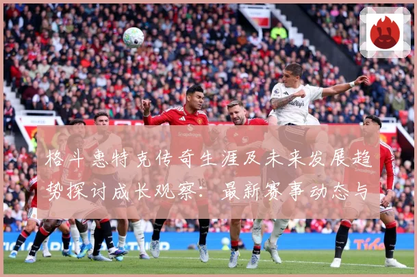 格斗惠特克传奇生涯及未来发展趋势探讨成长观察：最新赛事动态与深度分析