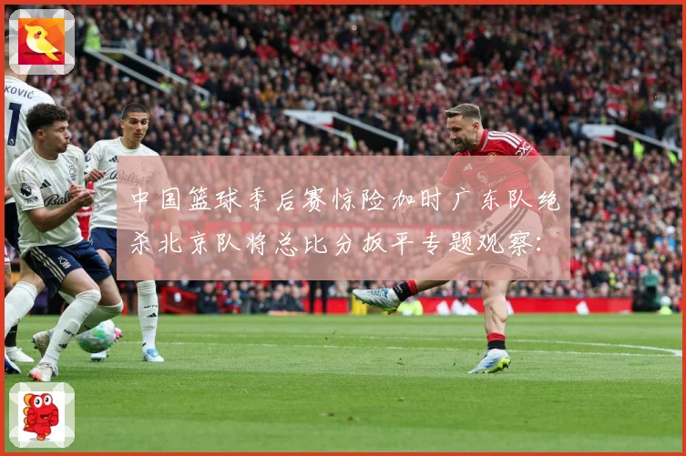 中国篮球季后赛惊险加时广东队绝杀北京队将总比分扳平专题观察：最新赛事动态与深度分析