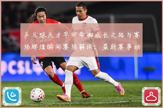 乒乓球天才早田希娜成长之路与赛场辉煌瞬间赛场解读：最新赛事动态与深度分析