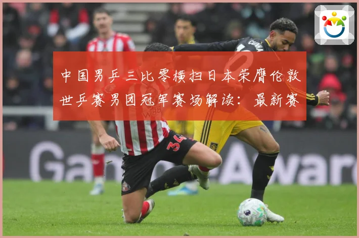 中国男乒三比零横扫日本荣膺伦敦世乒赛男团冠军赛场解读：最新赛事动态与深度分析