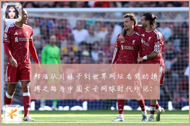 郑洁从川妹子到世界网坛名将的拼搏之路与中国女子网球时代印记：最新赛事动态与深度分析