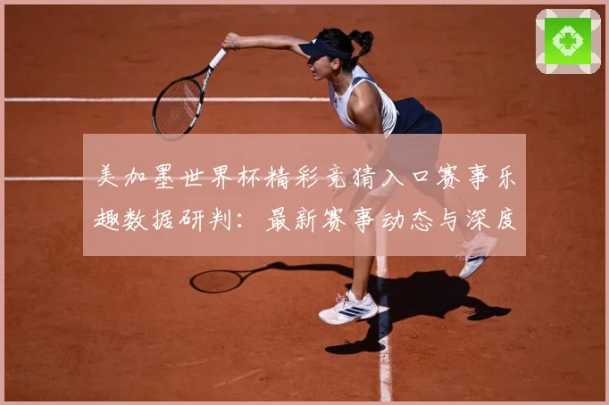 美加墨世界杯精彩竞猜入口赛事乐趣数据研判：最新赛事动态与深度分析