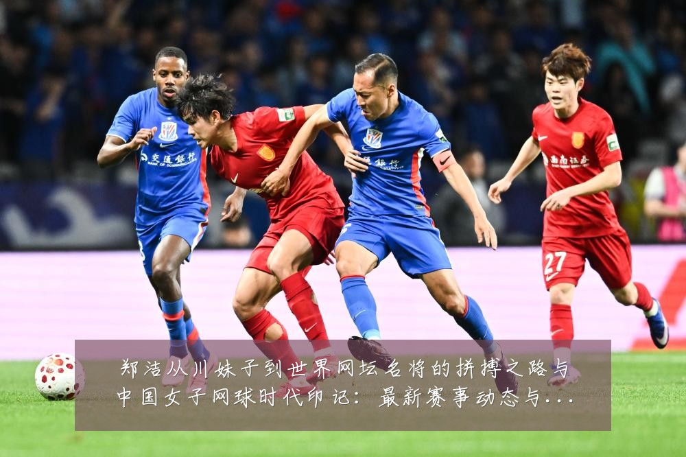 郑洁从川妹子到世界网坛名将的拼搏之路与中国女子网球时代印记：最新赛事动态与深度分析