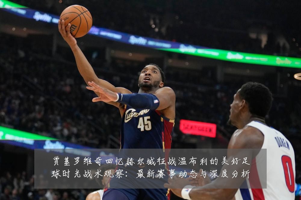 贾基罗维奇回忆赫尔城征战温布利的美好足球时光战术观察:最新赛事动态与深度分析