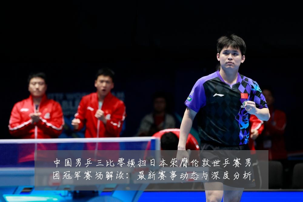 中国男乒三比零横扫日本荣膺伦敦世乒赛男团冠军赛场解读：最新赛事动态与深度分析
