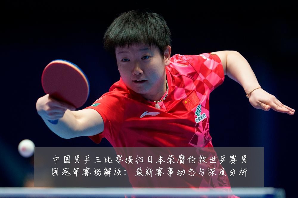 中国男乒三比零横扫日本荣膺伦敦世乒赛男团冠军赛场解读：最新赛事动态与深度分析