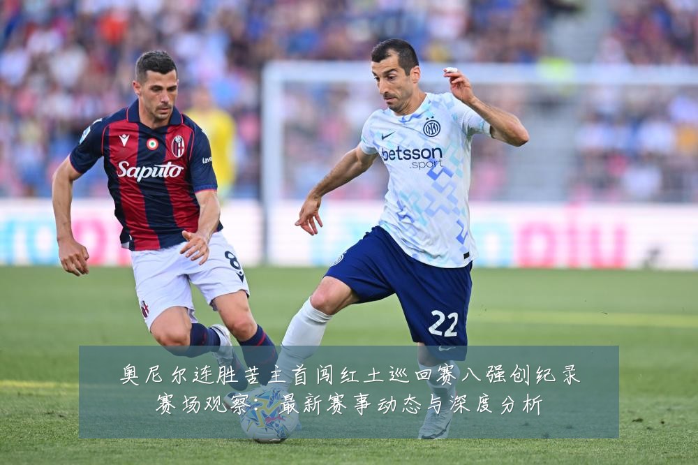 奥尼尔连胜苦主首闯红土巡回赛八强创纪录赛场观察:最新赛事动态与深度分析
